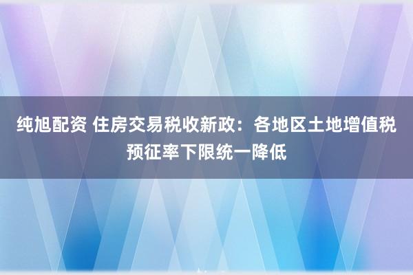 纯旭配资 住房交易税收新政：各地区土地增值税预征率下限统一降低