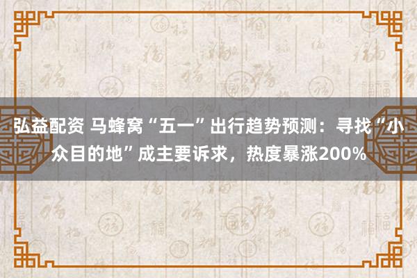 弘益配资 马蜂窝“五一”出行趋势预测：寻找“小众目的地”成主要诉求，热度暴涨200%
