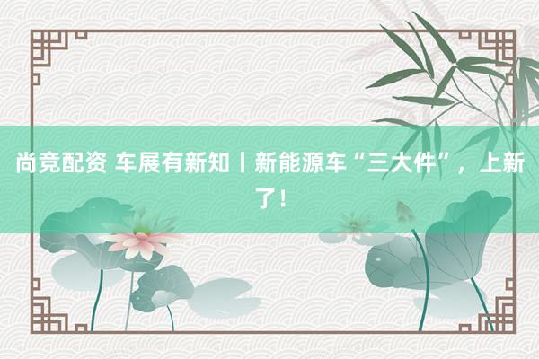 尚竞配资 车展有新知丨新能源车“三大件”，上新了！