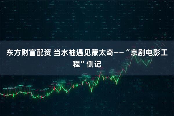 东方财富配资 当水袖遇见蒙太奇——“京剧电影工程”侧记