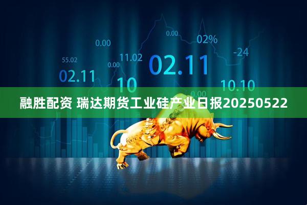 融胜配资 瑞达期货工业硅产业日报20250522