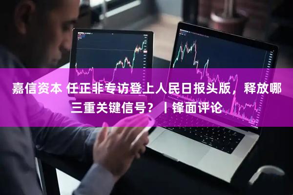 嘉信资本 任正非专访登上人民日报头版，释放哪三重关键信号？丨锋面评论