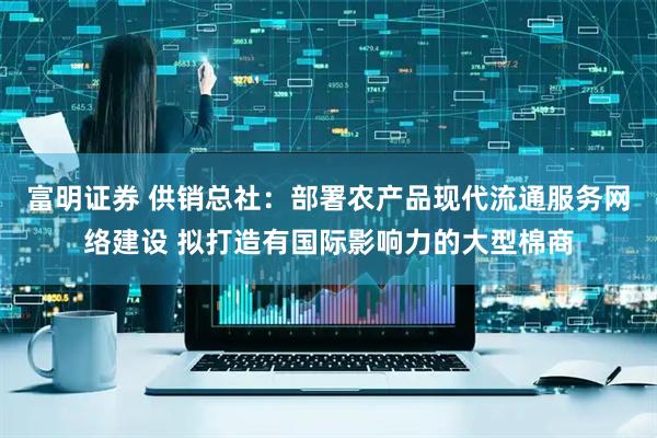 富明证券 供销总社：部署农产品现代流通服务网络建设 拟打造有国际影响力的大型棉商