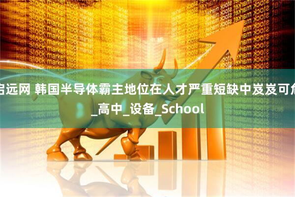 启远网 韩国半导体霸主地位在人才严重短缺中岌岌可危_高中_设备_School