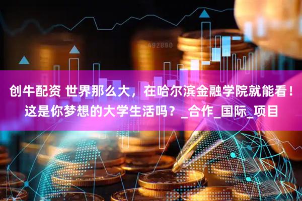 创牛配资 世界那么大，在哈尔滨金融学院就能看！这是你梦想的大学生活吗？_合作_国际_项目