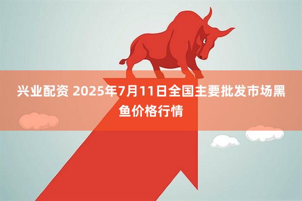 兴业配资 2025年7月11日全国主要批发市场黑鱼价格行情