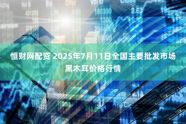 恒财网配资 2025年7月11日全国主要批发市场黑木耳价格行情