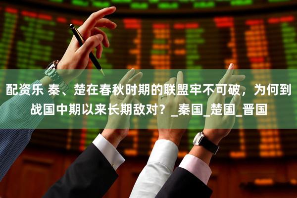 配资乐 秦、楚在春秋时期的联盟牢不可破，为何到战国中期以来长期敌对？_秦国_楚国_晋国