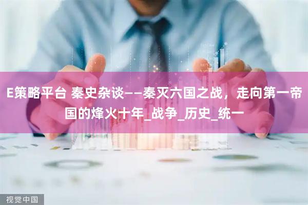 E策略平台 秦史杂谈——秦灭六国之战，走向第一帝国的烽火十年_战争_历史_统一