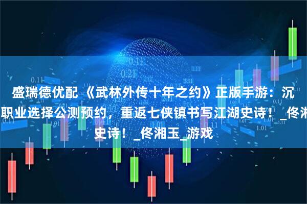 盛瑞德优配 《武林外传十年之约》正版手游：沉浸式剧情职业选择公测预约，重返七侠镇书写江湖史诗！_佟湘玉_游戏