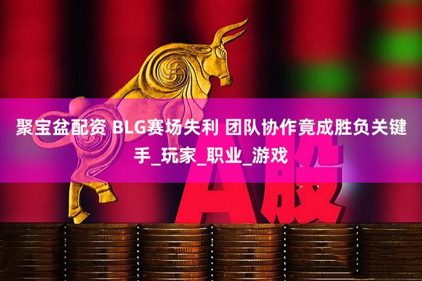 聚宝盆配资 BLG赛场失利 团队协作竟成胜负关键手_玩家_职业_游戏