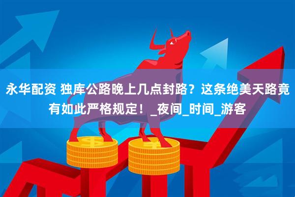 永华配资 独库公路晚上几点封路？这条绝美天路竟有如此严格规定！_夜间_时间_游客