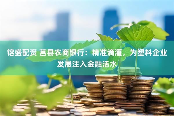 镕盛配资 莒县农商银行:精准滴灌,为塑料企业发展注入金融活水