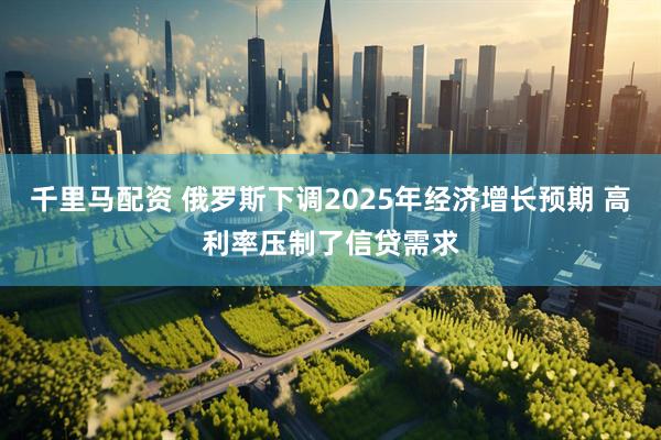 千里马配资 俄罗斯下调2025年经济增长预期 高利率压制了信贷需求