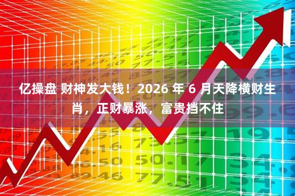 亿操盘 财神发大钱！2026 年 6 月天降横财生肖，正财暴涨，富贵挡不住