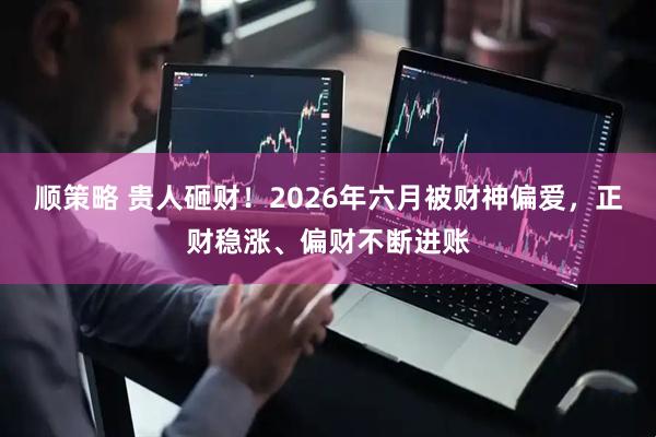顺策略 贵人砸财！2026年六月被财神偏爱，正财稳涨、偏财不断进账