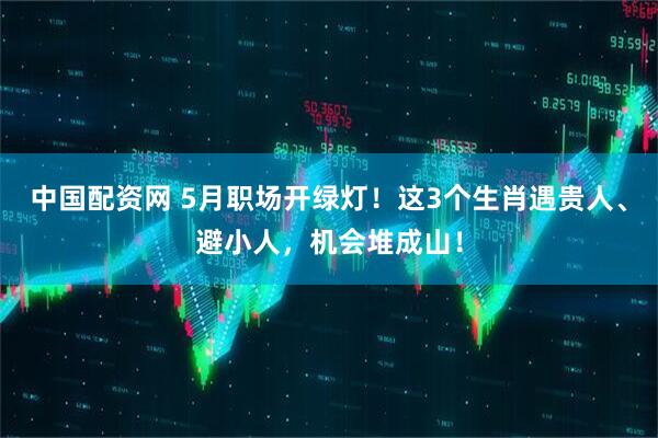 中国配资网 5月职场开绿灯！这3个生肖遇贵人、避小人，机会堆成山！